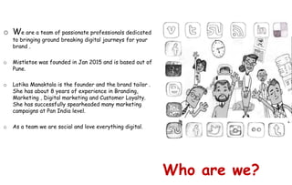 Who are we?
o We are a team of passionate professionals dedicated
to bringing ground breaking digital journeys for your
brand .
o Mistletoe was founded in Jan 2015 and is based out of
Pune.
o Latika Manaktala is the founder and the brand tailor .
She has about 8 years of experience in Branding,
Marketing , Digital marketing and Customer Loyalty.
She has successfully spearheaded many marketing
campaigns at Pan India level.
o As a team we are social and love everything digital.
 