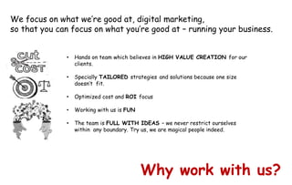 Why work with us?
• Hands on team which believes in HIGH VALUE CREATION for our
clients.
• Specially TAILORED strategies and solutions because one size
doesn’t fit.
• Optimized cost and ROI focus
• Working with us is FUN
• The team is FULL WITH IDEAS – we never restrict ourselves
within any boundary. Try us, we are magical people indeed.
We focus on what we’re good at, digital marketing,
so that you can focus on what you’re good at – running your business.
 