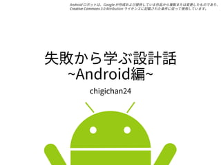 失敗から学ぶ設計話
~Android編~
chigichan24
Android ロボットは、Google が作成および提供している作品から複製または変更したものであり、
Creative Commons 3.0 Attribution ライセンスに記載された条件に従って使用しています。
 