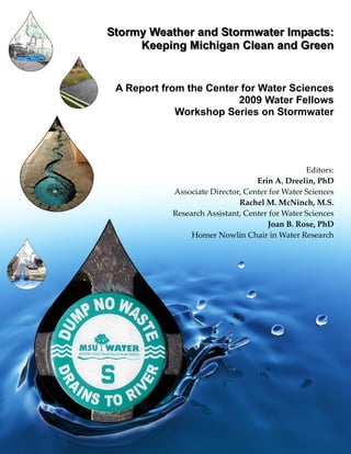 Stormy Weather and Stormwater Impacts:
     Keeping Michigan Clean and Green


 A Report from the Center for Water Sciences
                         2009 Water Fellows
             Workshop Series on Stormwater
                                                         




                                                 Editors: 
                                   Erin A. Dreelin, PhD  
            Associate Director, Center for Water Sciences 
                              Rachel M. McNinch, M.S.  
            Research Assistant, Center for Water Sciences 
                                      Joan B. Rose, PhD  
                 Homer Nowlin Chair in Water Research 
 