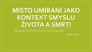MÍSTO UMÍRÁNÍ JAKO
KONTEXT SMYSLU
ŽIVOTA A SMRTI
Předvýzkum informačního chování terminálních pacientů
Michal Lorenz
 