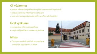 Cíl výzkumu:
• popsat informační potřeby dospělých terminálních pacientů
• popsat kontexty informačního chování
• určit vliv místa poskytování péče na informační potřeby
Účel výzkumu
• nenaplněné informační potřeby
• empirický podklad – zdravotní politika
Místo:
• Centrum sociálních služeb pro osoby se
zrakovým postižením - Chrlice
 