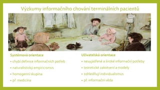 Systémová orientace
• chybí definice informačních potřeb
• naturalistický empiricismus
• homogenní skupina
• př. medicína
Výzkumy informačního chování terminálních pacientů
Uživatelská orientace
• nevyjádřené a široké informační potřeby
• teoretické zakotvení a modely
• zohledňují individualismus
• př. informační věda
 
