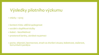 Výsledky pilotního výzkumu
• otázky – vývoj
• kontext místa: vděčná spokojenost
• sociální x doplňkové služby
• bolest – bezohlednost
• prostorové bariéry, závislost na pomoci
• pocity: zklamání, bezmocnost, strach ze zhoršení situace, bolestivost, staženost,
komunikační paralýza
 