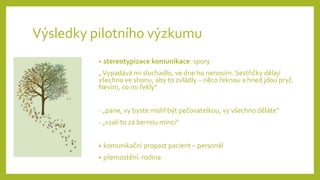 Výsledky pilotního výzkumu
• stereotypizace komunikace: spory
„Vypadává mi sluchadlo, ve dne ho nenosím. Sestřičky dělají
všechno ve shonu, aby to zvládly – něco řeknou a hned jdou pryč.
Nevím, co mi řekly“
- „pane, vy byste mohl být pečovatelkou, vy všechno děláte“
- „vzali to za bernou minci“
• komunikační propast pacient – personál
• přemostění: rodina
 