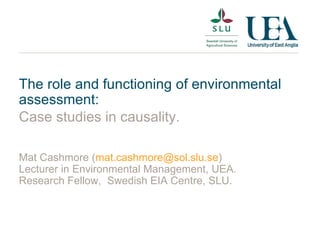 The role and functioning of environmental assessment: Case studies in causality. Mat Cashmore ( [email_address] ) Lecturer in Environmental Management, UEA. Research Fellow,  Swedish EIA Centre, SLU. 