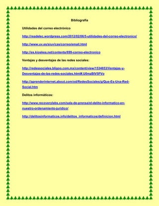 Bibliografía
Utilidades del correo electrónico
http://readelec.wordpress.com/2012/02/06/5-utilidades-del-correo-electronico/
http://www.uv.es/siuv/cas/correo/email.html
http://es.kioskea.net/contents/699-correo-electronico
Ventajas y desventajas de las redes sociales:
http://redessociales.bligoo.com.mx/content/view/1534653/Ventajas-y-
Desventajas-de-las-redes-sociales.html#.U0mzBlV5PVo
http://aprenderinternet.about.com/od/RedesSociales/g/Que-Es-Una-Red-
Social.htm
Delitos informáticos:
http://www.recoverylabs.com/sala-de-prensa/el-delito-informatico-en-
nuestro-ordenamiento-juridico/
http://delitosinformaticos.info/delitos_informaticos/definicion.html
 