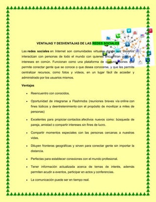 VENTAJAS Y DESVENTAJAS DE LAS REDES SOCIALES
Las redes sociales en Internet son comunidades virtuales donde sus usuarios
interactúan con personas de todo el mundo con quienes encuentran gustos o
intereses en común. Funcionan como una plataforma de comunicaciones que
permite conectar gente que se conoce o que desea conocerse, y que les permite
centralizar recursos, como fotos y vídeos, en un lugar fácil de acceder y
administrado por los usuarios mismos.
Ventajas
Reencuentro con conocidos.
Oportunidad de integrarse a Flashmobs (reuniones breves vía online con
fines lúdicos y deentretenimiento con el propósito de movilizar a miles de
personas)
Excelentes para propiciar contactos afectivos nuevos como: búsqueda de
pareja, amistad o compartir intereses sin fines de lucro.
Compartir momentos especiales con las personas cercanas a nuestras
vidas.
Diluyen fronteras geográficas y sirven para conectar gente sin importar la
distancia.
Perfectas para establecer conexiones con el mundo profesional.
Tener información actualizada acerca de temas de interés, además
permiten acudir a eventos, participar en actos y conferencias.
La comunicación puede ser en tiempo real.
 