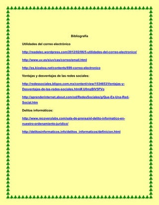 Bibliografía
Utilidades del correo electrónico
http://readelec.wordpress.com/2012/02/06/5-utilidades-del-correo-electronico/
http://www.uv.es/siuv/cas/correo/email.html
http://es.kioskea.net/contents/699-correo-electronico
Ventajas y desventajas de las redes sociales:
http://redessociales.bligoo.com.mx/content/view/1534653/Ventajas-y-
Desventajas-de-las-redes-sociales.html#.U0mzBlV5PVo
http://aprenderinternet.about.com/od/RedesSociales/g/Que-Es-Una-Red-
Social.htm
Delitos informáticos:
http://www.recoverylabs.com/sala-de-prensa/el-delito-informatico-en-
nuestro-ordenamiento-juridico/
http://delitosinformaticos.info/delitos_informaticos/definicion.html
 