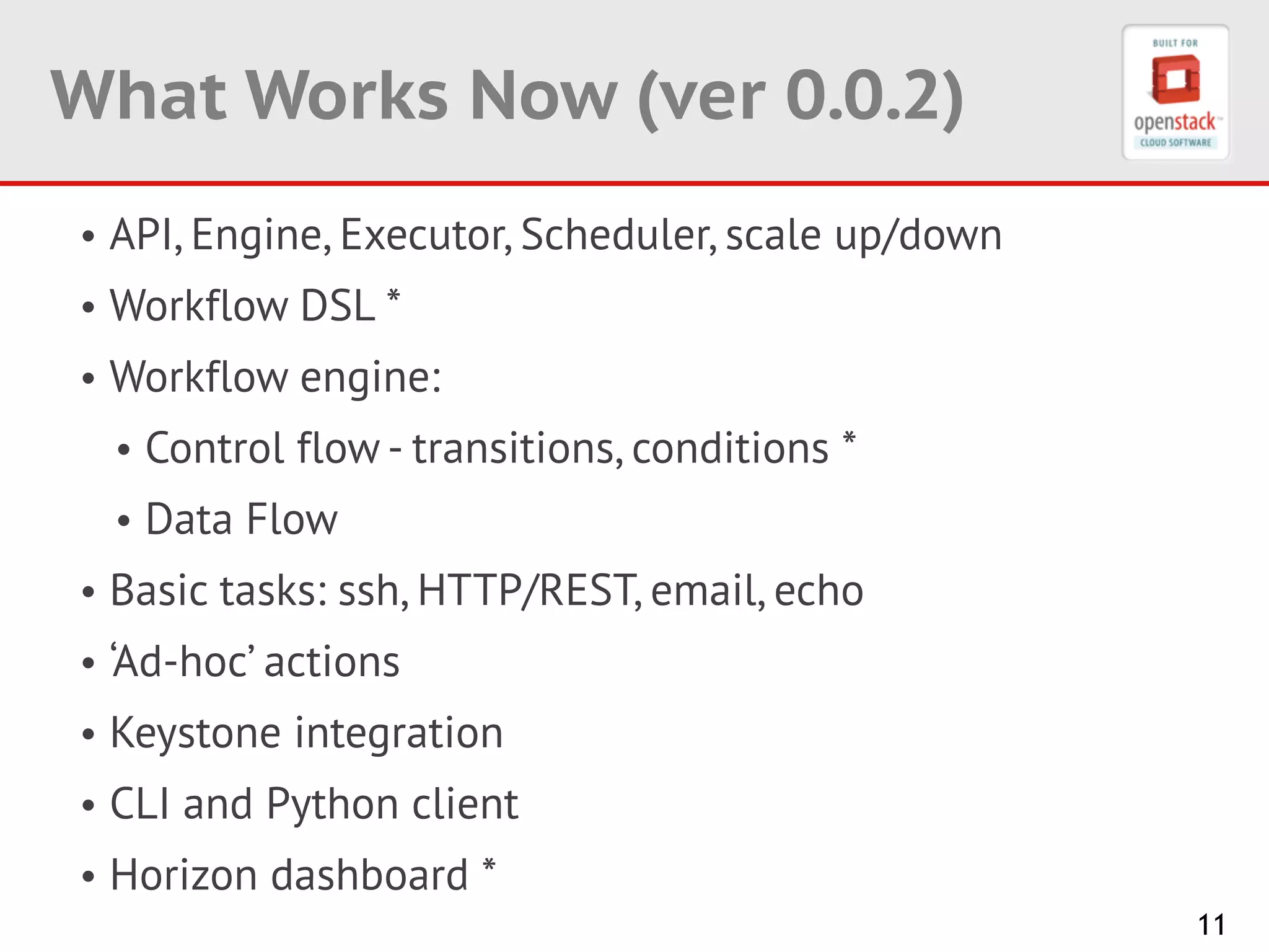 11
What Works Now (ver 0.0.2)
• API, Engine, Executor, Scheduler, scale up/down
• Workflow DSL *
• Workflow engine:
• Control flow - transitions, conditions *
• Data Flow
• Basic tasks: ssh, HTTP/REST, email, echo
• ‘Ad-hoc’ actions
• Keystone integration
• CLI and Python client
• Horizon dashboard *
 