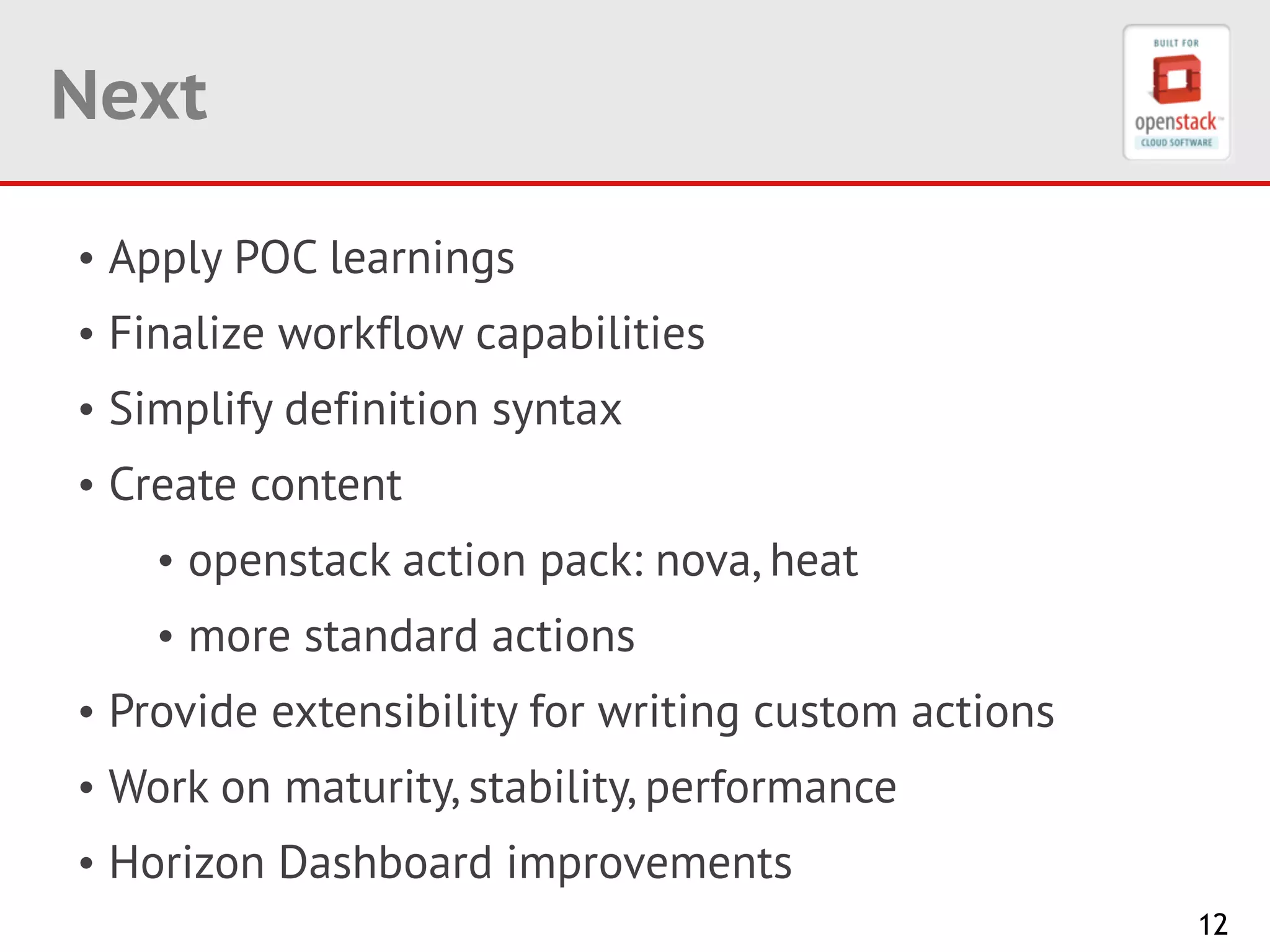 12
Next
• Apply POC learnings
• Finalize workflow capabilities
• Simplify definition syntax
• Create content
• openstack action pack: nova, heat
• more standard actions
• Provide extensibility for writing custom actions
• Work on maturity, stability, performance
• Horizon Dashboard improvements
 