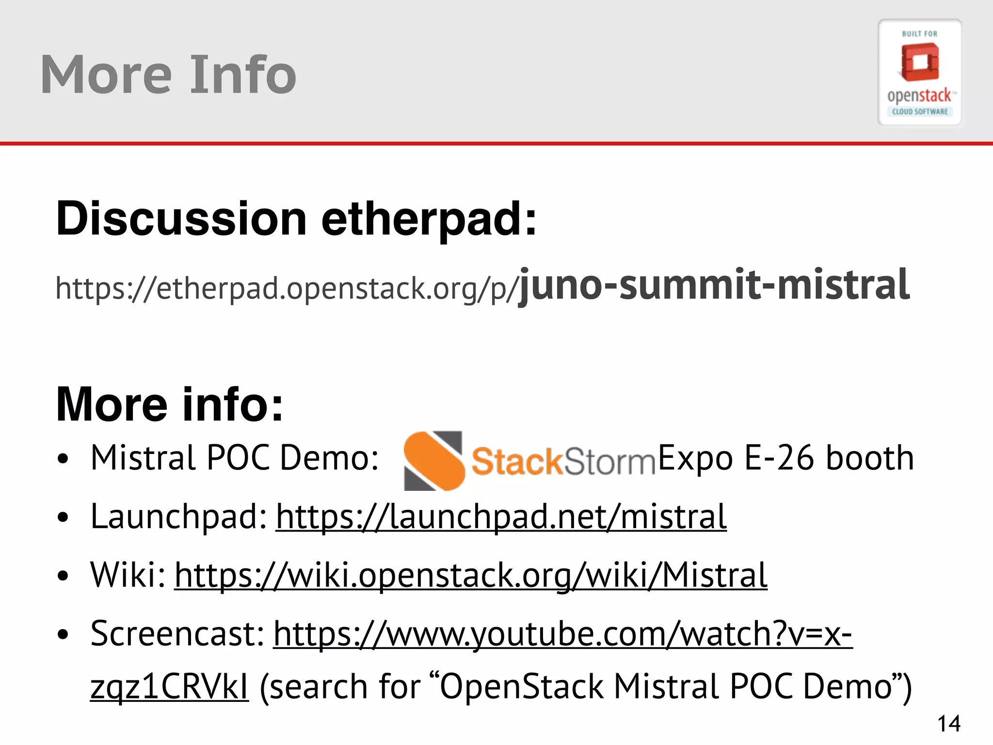 14
More Info
Discussion etherpad: !
https://etherpad.openstack.org/p/juno-summit-mistral
!
More info:
• Mistral POC Demo: Expo E-26 booth
• Launchpad: https://launchpad.net/mistral
• Wiki: https://wiki.openstack.org/wiki/Mistral
• Screencast: https://www.youtube.com/watch?v=x-
zqz1CRVkI (search for “OpenStack Mistral POC Demo”)
 