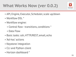 11
What Works Now (ver 0.0.2)
• API, Engine, Executor, Scheduler, scale up/down
• Workflow DSL *
• Workflow engine:
• Control flow - transitions, conditions *
• Data Flow
• Basic tasks: ssh, HTTP/REST, email, echo
• ‘Ad-hoc’ actions
• Keystone integration
• CLI and Python client
• Horizon dashboard *
 