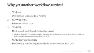 Why yet another workflow service?
1. NO Java
– Ops friendly language (e.g. Python)
2. NO WYSWYG
– Infrastructure as code
3. NO BPEL
– Need a good workflow definition language!
• TOSCA: “Instead of providing another language for defining process models, the specification
relies on existing languages like BPMN or BPEL.”
4. NO Legacy architecture
– Horizontally scalable, highly available, micro-services, REST API
© 2016 BROCADE COMMUNICATIONS SYSTEMS, INC. 9
 