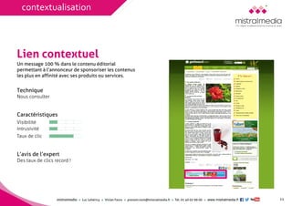 mistralmediaLuc Lehéricy Vivian Favroprenom.nom@mistralmedia.frTél. 01 40 02 99 00 www.mistralmedia.fr 
Lien contextuel 
TechniqueNous consulter 
Caractéristiques 
L’avis de l’expert Des taux de clics record ! 
Un message 100 % dans le contenu éditorialpermettant à l’annonceur de sponsoriser les contenusles plus en affinité avec ses produits ou services. 
11 
Visibilité 
Intrusivité 
Taux de clic 
contextualisation  