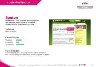 mistralmediaLuc Lehéricy Vivian Favroprenom.nom@mistralmedia.frTél. 01 40 02 99 00 www.mistralmedia.fr 
Bouton 
Technique Nous consulter 
Caractéristiques 
Généralement utilisé en complément d’autres animations. Une solution web particulièrement prisée des petits budgets ! 
L’avis de l’expert 
Petit format à forte visibilité, le bouton permet une présence longue durée de la marque dans du contenu rédactionnel très ciblé. 
12 
Visibilité 
Intrusivité 
Taux de clic 
contextualisation  