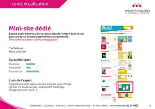 mistralmediaLuc Lehéricy Vivian Favroprenom.nom@mistralmedia.frTél. 01 40 02 99 00 www.mistralmedia.fr 
Mini-site dédié 
Technique Nous consulter 
Caractéristiques 
Opération à forte valeur ajoutée d’autant plus efficace qu’elle est soutenue par un dispositif en display (méga bannière, pavé,...). 
L’avis de l’expert 
Espace publi-éditorial à forte valeur ajoutée, intégré dans le site, 
pour une prise de parole pertinente et argumentée. Une communication 100 % pédagogique ! 
13 
Visibilité 
Intrusivité 
Taux de clic 
contextualisation  