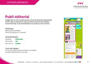 mistralmediaLuc Lehéricy Vivian Favroprenom.nom@mistralmedia.frTél. 01 40 02 99 00 www.mistralmedia.fr 
Publi-éditorial 
Technique Article au format Word 
Photo d’illustration si souhaité 
Caractéristiques 
L’avis de l’expertUn lien de référencement renforce la visibilité du publi-rédactionnel sur le web. 
Intégré dans le site, le publi permet une prise de parole argumentéeà forte valeur informative. Il peut prendre la forme, par exemple, d’une interview, d’une présentation d’un produit ou d’un service. 
Visibilité 
Intrusivité 
Taux de clic 
15 
contextualisation  