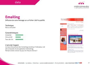 mistralmediaLuc Lehéricy Vivian Favroprenom.nom@mistralmedia.frTél. 01 40 02 99 00 www.mistralmedia.fr 
Emailing 
Technique Nous consulter 
Caractéristiques 
Le taux d’ouverture de l’emailing constitue l’indicateur clé de la réussite d’une opération d’emailing. 
Penser à bien choisir le jour et l’heure d’envoi ! 
L’avis de l’expert 
Diffusion de votre message sur un fichier 100 % qualifié. 
Visibilité 
Intrusivité 
Taux de clic 
17 
data  