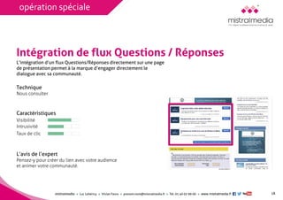 mistralmediaLuc Lehéricy Vivian Favroprenom.nom@mistralmedia.frTél. 01 40 02 99 00 www.mistralmedia.fr 
Intégration de flux Questions / Réponses 
Technique Nous consulter 
Caractéristiques 
L’avis de l’expertPensez-y pour créer du lien avec votre audience et animer votre communauté. 
L’intégration d’un flux Questions/Réponses directement sur une page de présentation permet à la marque d’engager directement le dialogue avec sa communauté. 
Visibilité 
Intrusivité 
Taux de clic 
18 
opération spéciale 