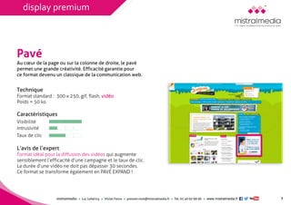 mistralmediaLuc Lehéricy Vivian Favroprenom.nom@mistralmedia.frTél. 01 40 02 99 00 www.mistralmedia.fr 
Pavé 
Technique Format standard : 300 x 250, gif, flash, vidéo 
Poids < 50 ko 
Caractéristiques 
L’avis de l’expertFormat idéal pour la diffusion des vidéos qui augmentesensiblement l’efficacité d’une campagne et le taux de clic. La durée d’une vidéo ne doit pas dépasser 30 secondes. Ce format se transforme également en PAVÉ EXPAND ! 
Au coeur de la page ou sur la colonne de droite, le pavé permet une grande créativité. Efficacité garantie pour 
ce format devenu un classique de la communication web. 
3 
Visibilité 
Intrusivité 
Taux de clic 
display premium  