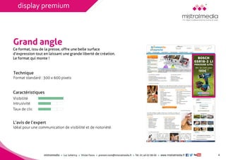mistralmediaLuc Lehéricy Vivian Favroprenom.nom@mistralmedia.frTél. 01 40 02 99 00 www.mistralmedia.fr 4 
Grand angle 
Technique Format standard : 300 x 600 pixels 
Ce format, issu de la presse, offre une belle surface d’expression tout en laissant une grande liberté de création. Le format qui monte ! 
Caractéristiques 
L’avis de l’expertIdéal pour une communication de visibilité et de notoriété. 
Visibilité 
Intrusivité 
Taux de clic 
display premium  