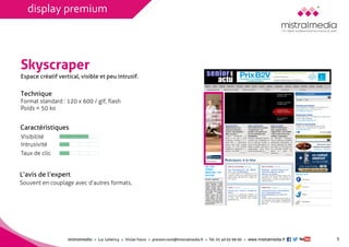 mistralmediaLuc Lehéricy Vivian Favroprenom.nom@mistralmedia.frTél. 01 40 02 99 00 www.mistralmedia.fr 
Skyscraper 
Technique Format standard : 120 x 600 / gif, flash 
Poids < 50 ko 
Caractéristiques 
L’avis de l’expertSouvent en couplage avec d’autres formats. 
Espace créatif vertical, visible et peu intrusif. 
5 
Visibilité 
Intrusivité 
Taux de clic 
display premium  