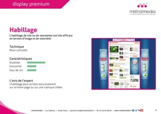 mistralmediaLuc Lehéricy Vivian Favroprenom.nom@mistralmedia.frTél. 01 40 02 99 00 www.mistralmedia.fr 
Habillage 
Technique Nous consulter 
Caractéristiques 
L’avis de l’expertL’habillage peut se faire exclusivement sur la home page ou sur une rubrique ciblée. 
L’habillage de site ou de newsletter est très efficaceen termes d’image et de notoriété. 
6 
Visibilité 
Intrusivité 
Taux de clic 
display premium  
