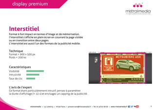 mistralmediaLuc Lehéricy Vivian Favroprenom.nom@mistralmedia.frTél. 01 40 02 99 00 www.mistralmedia.fr 
Interstitiel 
Technique Format < 900 x 500 px 
Poids < 200 ko 
Caractéristiques 
L’avis de l’expertCe format étant particulièrement intrusif, pensez à paramétrerla durée d’affichage (< 12 s) et envisagez un capping de la publicité. 
Format à fort impact en termes d’image et de mémorisation, l’interstitiel s’affiche en plein écran en couvrant la page visitée ou en transition entre deux pages. L’interstitiel est aussi l’un des formats de la publicité mobile. 
Visibilité 
Intrusivité 
Taux de clic 
7 
display premium  