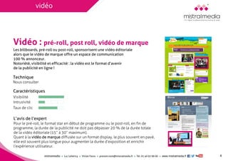 mistralmediaLuc Lehéricy Vivian Favroprenom.nom@mistralmedia.frTél. 01 40 02 99 00 www.mistralmedia.fr 
Vidéo : pré-roll, post roll, vidéo de marque 
Les billboards, pré-roll ou post-roll, sponsorisent une vidéo éditoriale alors que le vidéo de marque offre un espace de communication 100 % annonceur. 
Notoriété, visibilité et efficacité : la vidéo est le format d’avenirde la publicité en ligne ! 
Technique Nous consulter 
L’avis de l’expert 
Caractéristiques 
Pour le pré-roll, le format star en début de programme ou le post-roll, en fin de programme, la durée de la publicité ne doit pas dépasser 20 % de la durée totale de la vidéo éditoriale (15’’ à 30’’ maximum). Quant à la vidéo de marquediffusée sur un format display, le plus souvent en pavé, elle est souvent plus longue pour augmenter la durée d’exposition et enrichir l’expérience utilisateur. 
x 
8 
Visibilité 
Intrusivité 
Taux de clic 
x 
vidéo  