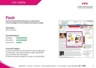 mistralmediaLuc Lehéricy Vivian Favroprenom.nom@mistralmedia.frTél. 01 40 02 99 00 www.mistralmedia.fr 
Flash 
Technique Nous consulter 
Caractéristiques 
L’avis de l’expert La durée maximale de l’animation ne doit pas dépasser10 secondes. Il est recommandé de caper la publicitépour le confort des internautes. Le flash est souvent couplé à un pavé ou une bannière. 
Format événementiel utilisé pour le lancementd’une campagne et une montée en puissance rapide. 
9 
Visibilité 
Intrusivité 
Taux de clic 
rich média  