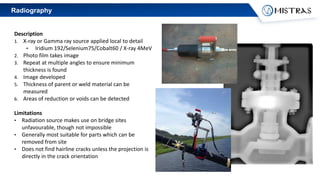 Radiography
Description
1. X-ray or Gamma ray source applied local to detail
• Iridium 192/Selenium75/Cobalt60 / X-ray 4MeV
2. Photo film takes image
3. Repeat at multiple angles to ensure minimum
thickness is found
4. Image developed
5. Thickness of parent or weld material can be
measured
6. Areas of reduction or voids can be detected
Limitations
• Radiation source makes use on bridge sites
unfavourable, though not impossible
• Generally most suitable for parts which can be
removed from site
• Does not find hairline cracks unless the projection is
directly in the crack orientation
 