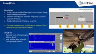 Impact Echo
Description
1. Impact with a steel ball bearing creates resonant shock
2. Monitored by the receiver
3. The time period of the resonant frequency is used to
calculate thickness.
4. Needs calibration on the same concrete.
• Thickness measurement for concrete or masonry, from
near surface to far surface or defect
Limitations
• Typically finds defects at up to
800mm depth
• Near surface defects inhibit
finding deeper defects
 
