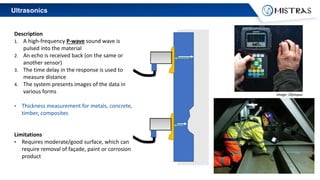 Ultrasonics
Description
1. A high-frequency P-wave sound wave is
pulsed into the material
2. An echo is received back (on the same or
another sensor)
3. The time delay in the response is used to
measure distance
4. The system presents images of the data in
various forms
• Thickness measurement for metals, concrete,
timber, composites
Limitations
• Requires moderate/good surface, which can
require removal of façade, paint or corrosion
product
image: Olympus
 