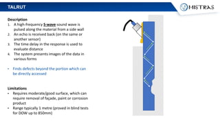 Description
1. A high-frequency S-wave sound wave is
pulsed along the material from a side wall
2. An echo is received back (on the same or
another sensor)
3. The time delay in the response is used to
evaluate distance
4. The system presents images of the data in
various forms
• Finds defects beyond the portion which can
be directly accessed
Limitations
• Requires moderate/good surface, which can
require removal of façade, paint or corrosion
product
• Range typically 1 metre (proved in blind tests
for DOW up to 850mm)
TALRUT
 