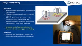 Eddy Current Testing
Description
1. An alternating magnetic field is produced by a
coil in a probe
2. Eddy currents are created in nearby magnetic
material
3. A flaw in the material disrupts the eddy
current circulation, which affects the
magnetic field and can be read by measuring
the impedance in the coil of the probe
• Can detect cracks, flaws and reductions in
thickness without removing paint or cladding
Limitations
• Qualitative, not quantitative – though a very
efficient screening tool for inaccessible areas
 