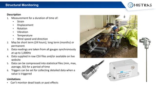 Structural Monitoring
Description
1. Measurement for a duration of time of:
• Strain
• Displacement
• Rotation
• Vibration
• Temperature
• Wind speed and direction
2. May be short term (24 hours), long term (months) or
permanent
3. Data readings are taken from all gauges synchronously
at up to 1,000Hz
4. Data supplied in raw CSV files and/or available on live
website
5. Data can be compressed into statistical files (min, max,
average, SD) for a period of time
6. Triggers can be set for collecting detailed data when a
value is triggered
Limitations
• Can’t monitor dead loads or past effects
 