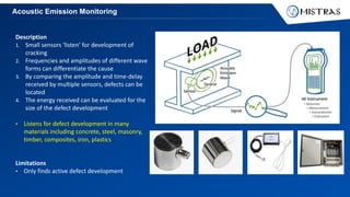 Acoustic Emission Monitoring
Description
1. Small sensors ‘listen’ for development of
cracking
2. Frequencies and amplitudes of different wave
forms can differentiate the cause
3. By comparing the amplitude and time-delay
received by multiple sensors, defects can be
located
4. The energy received can be evaluated for the
size of the defect development
• Listens for defect development in many
materials including concrete, steel, masonry,
timber, composites, iron, plastics
Limitations
• Only finds active defect development
 