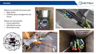 Access
Mistras can provide all services with:
• Rope access
• Confined space management and
rescue
Mistras can also provide:
• Visual inspections
• UAV (drone) survey
• Borescope survey
 