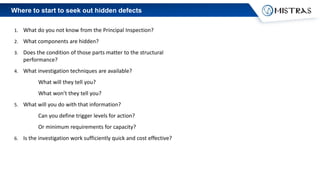 Where to start to seek out hidden defects
1. What do you not know from the Principal Inspection?
2. What components are hidden?
3. Does the condition of those parts matter to the structural
performance?
4. What investigation techniques are available?
What will they tell you?
What won’t they tell you?
5. What will you do with that information?
Can you define trigger levels for action?
Or minimum requirements for capacity?
6. Is the investigation work sufficiently quick and cost effective?
 
