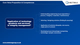www.mistrasgroup.co.uk
Understanding engineering issues (operations /
process / integrity / materials / maintenance)
Selecting / designing solutions (finding & assessing)
Application of solutions (bespoke, one source,
single point of contact)
Developing issues led packages (comprising
technology / people / processes)
“Application of technology
(products and services)
to integrity management”
Core Value Proposition & Competences
 