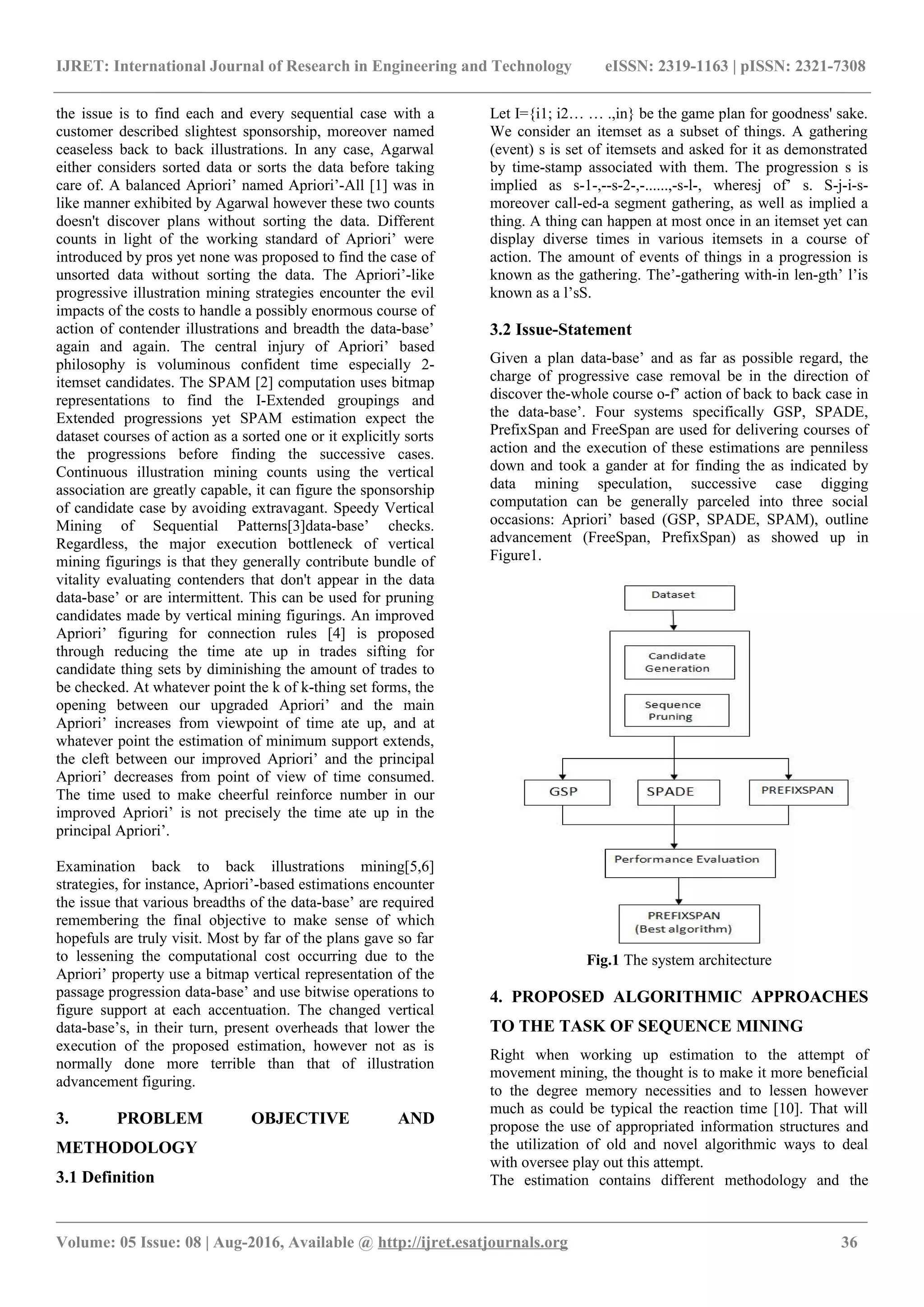 IJRET: International Journal of Research in Engineering and Technology eISSN: 2319-1163 | pISSN: 2321-7308 the issue is to find each and every sequential case with a customer described slightest sponsorship, moreover named ceaseless back to back illustrations. In any case, Agarwal either considers sorted data or sorts the data before taking care of. A balanced Apriori’ named Apriori’-All [1] was in like manner exhibited by Agarwal however these two counts doesn't discover plans without sorting the data. Different counts in light of the working standard of Apriori’ were introduced by pros yet none was proposed to find the case of unsorted data without sorting the data. The Apriori’-like progressive illustration mining strategies encounter the evil impacts of the costs to handle a possibly enormous course of action of contender illustrations and breadth the data-base’ again and again. The central injury of Apriori’ based philosophy is voluminous confident time especially 2- itemset candidates. The SPAM [2] computation uses bitmap representations to find the I-Extended groupings and Extended progressions yet SPAM estimation expect the dataset courses of action as a sorted one or it explicitly sorts the progressions before finding the successive cases. Continuous illustration mining counts using the vertical association are greatly capable, it can figure the sponsorship of candidate case by avoiding extravagant. Speedy Vertical Mining of Sequential Patterns[3]data-base’ checks. Regardless, the major execution bottleneck of vertical mining figurings is that they generally contribute bundle of vitality evaluating contenders that don't appear in the data data-base’ or are intermittent. This can be used for pruning candidates made by vertical mining figurings. An improved Apriori’ figuring for connection rules [4] is proposed through reducing the time ate up in trades sifting for candidate thing sets by diminishing the amount of trades to be checked. At whatever point the k of k-thing set forms, the opening between our upgraded Apriori’ and the main Apriori’ increases from viewpoint of time ate up, and at whatever point the estimation of minimum support extends, the cleft between our improved Apriori’ and the principal Apriori’ decreases from point of view of time consumed. The time used to make cheerful reinforce number in our improved Apriori’ is not precisely the time ate up in the principal Apriori’. Examination back to back illustrations mining[5,6] strategies, for instance, Apriori’-based estimations encounter the issue that various breadths of the data-base’ are required remembering the final objective to make sense of which hopefuls are truly visit. Most by far of the plans gave so far to lessening the computational cost occurring due to the Apriori’ property use a bitmap vertical representation of the passage progression data-base’ and use bitwise operations to figure support at each accentuation. The changed vertical data-base’s, in their turn, present overheads that lower the execution of the proposed estimation, however not as is normally done more terrible than that of illustration advancement figuring. 3. PROBLEM OBJECTIVE AND METHODOLOGY 3.1 Definition Let I={i1; i2… … .,in} be the game plan for goodness' sake. We consider an itemset as a subset of things. A gathering (event) s is set of itemsets and asked for it as demonstrated by time-stamp associated with them. The progression s is implied as s-1-,--s-2-,-......,-s-l-, wheresj of’ s. S-j-i-s- moreover call-ed-a segment gathering, as well as implied a thing. A thing can happen at most once in an itemset yet can display diverse times in various itemsets in a course of action. The amount of events of things in a progression is known as the gathering. The’-gathering with-in len-gth’ l’is known as a l’sS. 3.2 Issue-Statement Given a plan data-base’ and as far as possible regard, the charge of progressive case removal be in the direction of discover the-whole course o-f’ action of back to back case in the data-base’. Four systems specifically GSP, SPADE, PrefixSpan and FreeSpan are used for delivering courses of action and the execution of these estimations are penniless down and took a gander at for finding the as indicated by data mining speculation, successive case digging computation can be generally parceled into three social occasions: Apriori’ based (GSP, SPADE, SPAM), outline advancement (FreeSpan, PrefixSpan) as showed up in Figure1. Fig.1 The system architecture 4. PROPOSED ALGORITHMIC APPROACHES TO THE TASK OF SEQUENCE MINING Right when working up estimation to the attempt of movement mining, the thought is to make it more beneficial to the degree memory necessities and to lessen however much as could be typical the reaction time [10]. That will propose the use of appropriated information structures and the utilization of old and novel algorithmic ways to deal with oversee play out this attempt. The estimation contains different methodology and the _______________________________________________________________________________________________ Volume: 05 Issue: 08 | Aug-2016, Available @ http://ijret.esatjournals.org 36 