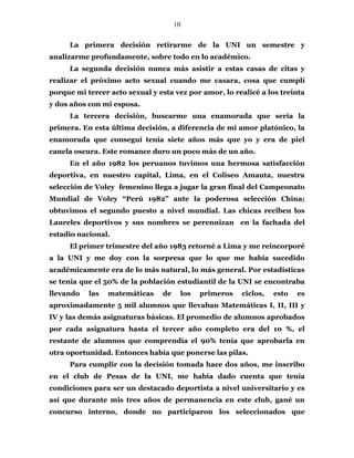 10
La primera decisión retirarme de la UNI un semestre y
analizarme profundamente, sobre todo en lo académico.
La segunda decisión nunca más asistir a estas casas de citas y
realizar el próximo acto sexual cuando me casara, cosa que cumplí
porque mi tercer acto sexual y esta vez por amor, lo realicé a los treinta
y dos años con mi esposa.
La tercera decisión, buscarme una enamorada que sería la
primera. En esta última decisión, a diferencia de mi amor platónico, la
enamorada que conseguí tenía siete años más que yo y era de piel
canela oscura. Este romance duro un poco más de un año.
En el año 1982 los peruanos tuvimos una hermosa satisfacción
deportiva, en nuestro capital, Lima, en el Coliseo Amauta, nuestra
selección de Voley femenino llega a jugar la gran final del Campeonato
Mundial de Voley “Perú 1982” ante la poderosa selección China;
obtuvimos el segundo puesto a nivel mundial. Las chicas reciben los
Laureles deportivos y sus nombres se perennizan en la fachada del
estadio nacional.
El primer trimestre del año 1983 retorné a Lima y me reincorporé
a la UNI y me doy con la sorpresa que lo que me había sucedido
académicamente era de lo más natural, lo más general. Por estadísticas
se tenía que el 50% de la población estudiantil de la UNI se encontraba
llevando las matemáticas de los primeros ciclos, esto es
aproximadamente 5 mil alumnos que llevaban Matemáticas I, II, III y
IV y las demás asignaturas básicas. El promedio de alumnos aprobados
por cada asignatura hasta el tercer año completo era del 10 %, el
restante de alumnos que comprendía el 90% tenía que aprobarla en
otra oportunidad. Entonces había que ponerse las pilas.
Para cumplir con la decisión tomada hace dos años, me inscribo
en el club de Pesas de la UNI, me había dado cuenta que tenía
condiciones para ser un destacado deportista a nivel universitario y es
así que durante mis tres años de permanencia en este club, gané un
concurso interno, donde no participaron los seleccionados que
 