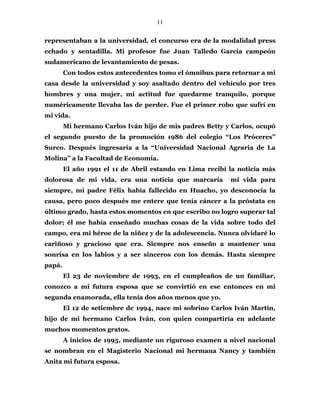 11
representaban a la universidad, el concurso era de la modalidad press
echado y sentadilla. Mi profesor fue Juan Talledo García campeón
sudamericano de levantamiento de pesas.
Con todos estos antecedentes tomo el ómnibus para retornar a mi
casa desde la universidad y soy asaltado dentro del vehículo por tres
hombres y una mujer, mi actitud fue quedarme tranquilo, porque
numéricamente llevaba las de perder. Fue el primer robo que sufrí en
mi vida.
Mi hermano Carlos Iván hijo de mis padres Betty y Carlos, ocupó
el segundo puesto de la promoción 1986 del colegio “Los Próceres”
Surco. Después ingresaría a la “Universidad Nacional Agraria de La
Molina” a la Facultad de Economía.
El año 1991 el 11 de Abril estando en Lima recibí la noticia más
dolorosa de mi vida, era una noticia que marcaría mi vida para
siempre, mi padre Félix había fallecido en Huacho, yo desconocía la
causa, pero poco después me entere que tenía cáncer a la próstata en
último grado, hasta estos momentos en que escribo no logro superar tal
dolor; él me había enseñado muchas cosas de la vida sobre todo del
campo, era mi héroe de la niñez y de la adolescencia. Nunca olvidaré lo
cariñoso y gracioso que era. Siempre nos enseño a mantener una
sonrisa en los labios y a ser sinceros con los demás. Hasta siempre
papá.
El 23 de noviembre de 1993, en el cumpleaños de un familiar,
conozco a mi futura esposa que se convirtió en ese entonces en mi
segunda enamorada, ella tenía dos años menos que yo.
El 12 de setiembre de 1994, nace mi sobrino Carlos Iván Martín,
hijo de mi hermano Carlos Iván, con quien compartiría en adelante
muchos momentos gratos.
A inicios de 1995, mediante un riguroso examen a nivel nacional
se nombran en el Magisterio Nacional mi hermana Nancy y también
Anita mi futura esposa.
 