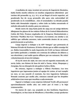12
A mediados de 1995, terminé mi carrera de Ingeniería Mecánica,
había hecho mucho esfuerzo en muchas asignaturas (diecisiete) por
encima del promedio 14, 15 y 16 y ni así llegué al tercio superior, mi
ponderado fue de 12,34 promedio alto para esta universidad (el
ponderado no lo contabilizan , sino el acumulado). La década pasada
había sido demasiado exigente y sobre todo no había encontrado el
método adecuado de estudio, para ese entonces.
Desde enero de 1994 hasta junio de 1995 con mi amigo Roberto
dibujamos los planos de los rodetes Pelton de la Central Hidroeléctrica
Cañón del Pato. Éramos empleados de la Empresa Mantenimiento y
Servicios “Pacifico Sur S.A.” Entramos a la Central, era similar a un
edificio que utilizaba ascensor, todo construido dentro de un cerro,
posteriormente se privatizo.
Luego ingresé a trabajar a la AFP “Integra” que pertenecía al
Sistema Privado de Pensiones. El único cliente que se afilió conmigo fui
yo. Había trascendido la mala impresión de CLAE un banco informal
que había quebrado y estafado con centenas de millones de dólares a
sus ahorristas y casi nadie quería afiliarse por ese entonces. Me retiré
voluntariamente al mes de trabajar.
El 05 de enero de 1996, me case con mi segunda enamorada, mi
novia Anita, nos fuimos de luna de miel a Tacna, Arica, Moquegua y
Arequipa, fue un obsequio de mis padres Carlos y Betty.
De retorno, ingreso a trabajar a Filtros Purolator. Los tres
ingenieros que ingresamos juntos al equipo de ventas, al casi cumplir
un mes, se nos canceló el contrato, los tres ingenieros habíamos
firmado contrato por medio año, entonces entendí que los despidos
arbitrarios eran cosas que sucedían a cada momento.
Ingresé a trabajar a una empresa informal Textil; allí permanecí
aproximadamente medio año; me retire por el trato y la baja
remuneración.
En marzo de 1997, soy aceptado en dos Institutos Superiores
Tecnológicos, en San Juan de Miraflores y Chorrillos, escojo quedarme
 
