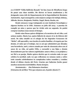 13
en el IESTP “Gilda Ballivián Rosado” de San Juan de Miraflores luego
de pasar una clase modelo. Me dieron 16 horas académicas y fui
designado como Jefe de Departamento de la Especialidad de Mecánica
Automotriz. Aquí conseguiría a mis mejores amigos de trabajo Johnny,
Alfredo, Severo, Benjamín, Pedrito, Ángel, María, Rosita, etc.
Desde entonces vengo trabajando en este Instituto Tecnológico y
algunas horitas en la USIL. Estamos en julio del 2013 a puertas de
cumplir 50 años y parece que he vivido solo un segundo. Se podrá
comprar muchas cosas menos el tiempo.
Desde estas líneas quiero dirigirme a la mentora de mi vida, a mi
señora madre, María Luz, quien falleció de cáncer el 21 de febrero del
2006. De niña estudió en el colegio de los Sagrados Corazones de
“Belén”, allí aprendió y nos inculco la unión familiar, el respeto por los
demás, el valor por el trabajo, tan es así que administró por décadas
una lavandería, amó y estuvo casado por más de cincuenta años con el
amor de su vida, mi padre Félix, y enrumbó a sus hijos y demás
descendientes por los valores espirituales: amar a Dios y a su prójimo y
ser fiel a su pareja. Madre quiero decirte que te extraño cada vez que
celebro la navidad, cada vez que reflexiono en semana santa y sobre
todo cuando celebrábamos tu cumpleaños todos reunidos y venidos
desde el último rincón del Perú. Gracias por haberme hecho pasar
muchos momentos inolvidables. Hasta siempre.
Atentamente.- Jim Palomares Anselmo.
(Extractos de mi libro “Por que estamos así, el poder abusivo”)
 