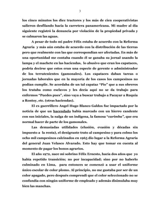 3
los cinco minutos los diez tractores y los más de cien cooperativistas
salieron desfilando hacia la carretera panamericana. Mi madre al día
siguiente registró la denuncia por violación de la propiedad privada y
se calmaron las aguas.
A pesar de todo mi padre Félix estaba de acuerdo con la Reforma
Agraria y más aún estaba de acuerdo con la distribución de las tierras
pero que realmente con las que correspondían ser afectadas. En más de
una oportunidad me contaba cuando él se ganaba su jornal usando la
lampa y el machete en las haciendas, lo abusivo que eran los capataces,
podría decirse que estos eran una especie de gerente o administrador
de los terratenientes (gamonales). Los capataces daban tareas o
jornadas laborales que en la mayoría de los casos los campesinos no
podían cumplir. Se acordaba de un tal capataz “Pío” que a sus obreros
los trataba como esclavos y les decía aquí no se da trabajo para
enfermos “Puedes pues”, sino vaya a buscar trabajo a Pacayar a Ruquia
a Rontoy, etc. (otras haciendas).
El ex guerrillero Angel Hugo Blanco Galdos fue impactado por la
noticia de que un hacendado había marcado con un hierro candente
con sus iniciales, la nalga de un indígena, la famosa “carimba”, que era
normal hacer de parte de los gamonales.
Las demasiadas utilidades (elusión, evasión y décadas sin
impuesto a la renta), el denigrante trato al campesino y para colmo los
ocho mil campesinos calcinados en 1965 dio lugar a la Reforma Agraria
del general Juan Velasco Alvarado. Esto hay que tomar en cuenta al
momento de pagar los bonos agrarios.
El año 1972, nace mi sobrino Félix Ernesto, hacía dos años que yo
había repetido transición; no por incapacidad; sino por no haberlo
culminado en Lima, para entonces se comenzó a usar el uniforme
único escolar de color plomo. Al principio, no me gustaba por ser de un
color apagado, pero después comprendí que el color seleccionado no se
confundía con ningún uniforme de empleado y además disimulaba muy
bien las manchas.
 