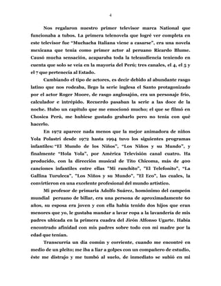 4
Nos regalaron nuestro primer televisor marca National que
funcionaba a tubos. La primera telenovela que logré ver completa en
este televisor fue “Muchacha Italiana viene a casarse”, era una novela
mexicana que tenía como primer actor al peruano Ricardo Blume.
Causó mucha sensación, acaparaba toda la teleaudiencia teniendo en
cuenta que solo se veía en la mayoría del Perú; tres canales, el 4, el 5 y
el 7 que pertenecía al Estado.
Cambiando el tipo de actores, es decir debido al abundante rasgo
latino que nos rodeaba, llego la serie inglesa el Santo protagonizado
por el actor Roger Moore, de rasgo anglosajón, era un personaje frío,
calculador e intrépido. Recuerdo pasaban la serie a las doce de la
noche. Hubo un capítulo que me emocionó mucho; el que se filmó en
Chosica Perú, me hubiese gustado grabarlo pero no tenía con qué
hacerlo.
En 1972 aparece nada menos que la mejor animadora de niños
Yola Polastri desde 1972 hasta 1994 tuvo los siguientes programas
infantiles: “El Mundo de los Niños”, “Los Niños y su Mundo”, y
finalmente “Hola Yola”, por América Televisión canal cuatro. Ha
producido, con la dirección musical de Tito Chicoma, más de 400
canciones infantiles entre ellas "Mi ranchito", "El Telefonito", “La
Gallina Turuleca”, "Los Niños y su Mundo", "El Eco", las cuales, la
convirtieron en una excelente profesional del mundo artístico.
Mi profesor de primaria Adolfo Suárez, homónimo del campeón
mundial peruano de billar, era una persona de aproximadamente 60
años, su esposa era joven y con ella había tenido dos hijos que eran
menores que yo, le gustaba mandar a lavar ropa a la lavandería de mis
padres ubicada en la primera cuadra del Jirón Alfonso Ugarte. Había
encontrado afinidad con mis padres sobre todo con mi madre por la
edad que tenían.
Transcurría un día común y corriente, cuando me encontré en
medio de un pleito; me iba a liar a golpes con un compañero de estudio,
éste me distrajo y me tumbó al suelo, de inmediato se subió en mi
 