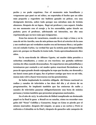 5
pecho y no pude erguirme. Fue el momento más humillante y
vergonzoso que pasé en mi niñez, no soportaba el hecho que un niño
más pequeño y regordete me hubiese ganado en pelear, era una
denigrante derrota, sobre todo porque nos miraban más de treinta
alumnos. Después de un lapso, llegó mi profesor y nos separó. Estaba
en ese momento con el coraje y la ira encendida, quise tirarle un
puñete; pero el profesor, adivinando mi intención, me dio una
reprimenda que no tuve más que resignarme.
Eran los meses de vacaciones, cuando en un viaje a Lima y en la
casa de mi tío Aurelio, uno de mis primos me llevó al exterior de la casa
y me confesó que mi verdadera madre era mi hermana Mery y mi padre
era mi cuñado Carlos. La verdad fue que la noticia pasó desapercibida
para mí, porque en Huacho lo tenía todo. Tenía aproximadamente diez
años.
En la casa-tienda de Alfonso Ugarte, mi madre daba pensión a
señoritas estudiantes, y como yo era travieso; me gustaba subirme
encima de ellas cuando descansaban. No soportaron mis palomilladas y
terminaron por contarle a mi madre quien reaccionó llevándome a la
poza de agua grande donde enjuagaba la ropa que lavaba; me desnudó y
me lanzó como pato al agua, fue el primer castigo que tuve en mi vida,
nunca más volví a hacer travesuras con las pensionistas.
Se había implantado la emisión obligada del himno nacional en
radios y canales de televisión a las doce del día y al cierre de su
programación. Se implantó también que las emisoras de radio y
canales de televisión pasaran obligatoriamente una hora de música
peruana y tenían también que presentar programas nacionales.
En el año de 1975 la selección de fútbol cumpliendo un destacado
papel en la final le gana a Brasil en su cancha, cómo no recordar esos
goles del “Nene” Cubillas y Cassareto, luego en Lima se pierde por el
mismo marcador, después del empate, se pasa a un sorteo y Perú se
enfrenta a Colombia en la final y después de ganarles sale campeón de
 