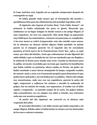 6
la Copa América 1975, lograba así su segundo campeonato después de
conseguirlo en 1939.
Se había ganado nada menos que al tricampeón del mundo y
quedábamos listo para las eliminatorias del mundial Argentina 1978.
Al siguiente año ingresé al Centro Base “Luis Fabio Xamar”, mi
primaria la había culminado sin pena ni gloria. Recuerdo que
estábamos en un lugar antiguo en donde conocí a mi amigo Miguel, el
más empeñoso, mi reto era superarlo. Más tarde llegó un japonesito
muy hábil para las matemáticas, entonces mi panorama se complicaba.
A los tres meses se retiró el japonesito; este año estudié como nunca.
En la clausura no alcancé mérito alguno; había quedado en quinto
puesto en el cómputo general. En el segundo año de secundaria
pasamos al local nuevo de la Panamericana Norte Km. 148.5, es aquí
como, por obra del destino, tenía que enfrentarme al más figuretti del
salón debido a que se burlaba de mi. Era un muchacho que me llegaba a
la mitad de la frente pero mucho más recio. Cuando la chocamos para
la salida, mi mente recordaba que no tenía que repetirse la humillación
que había sufrido en primaria; ahora estaba en forma, mi padre me
había enseñado a sacar fuerza manejando la lampa, cargando costales
de camote, maíz y urea; era el momento propicio para demostrar lo que
podía hacer peleando y así reivindicarme en público. Afuera del colegio
nos encontramos, cada uno con sus seguidores, parecía la pelea del
siglo, empezaron a caldearse los ánimos y sucedió la andanada de
golpes, fue un minuto de coraje, nos separamos, el estaba con el labio
rajado y sangrando, yo goteaba sangre de la nariz, los golpes habían
sido contundentes; era un empate con sabor a triunfo, nos retiramos
cada uno con nuestros seguidores.
Al partir del día siguiente me convertí en el alumno más
respetado del salón.
Se acercaba diciembre y me daba cuenta que había superado a mi
amigo Miguel, faltaba saber si había hecho lo mismo con los destacados
de los nueve salones restantes.
 